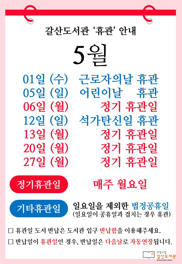 [공지] 갈산도서관 5월 휴관일 안내

📆 매주 월요일(5월 6일, 13일, 20일, 27일)은 정기휴관일입니다.
📆 근로자의 날(5월 1일 수요일), 어린이날(5월 5일 일요일), 석가탄신일(5월 12일 일요일)은 휴관합니다.

☘️마음도 계절따라 푸르른 봄날되세요!