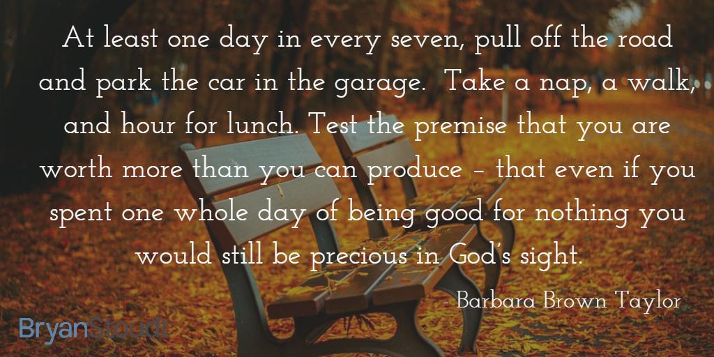 At least one day in every seven... take a nap, a walk, and hour for lunch. Test the premise that you are worth more than you can produce – that even if you spent one whole day of being good for nothing you would still be precious in God’s sight.  

Barbara Brown Taylor