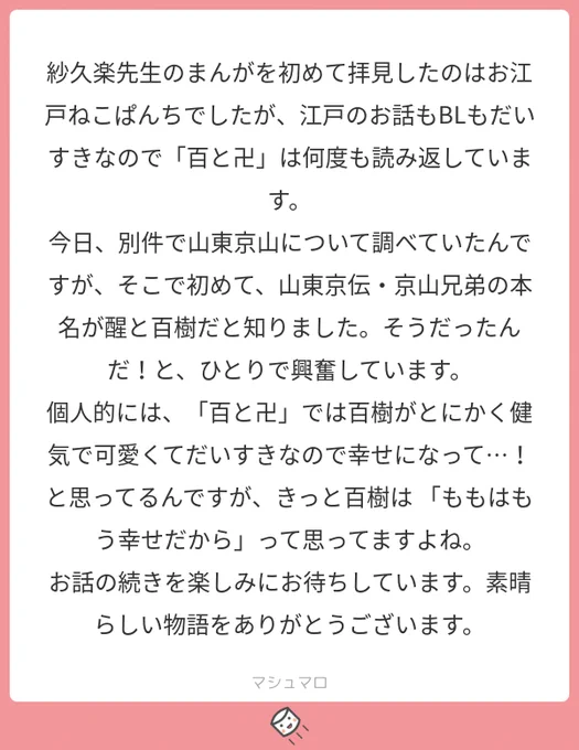 ありがとうございます。そうなんです、醒と百樹は江戸の戯作者・山東兄弟からお名前をいただきました。「醒」の冴えざえとして清涼感のある響きと、「百樹」の丸っこい甘えた響きの対比が素晴らしいなと☺️
#マシュマロを投げ合おう… 