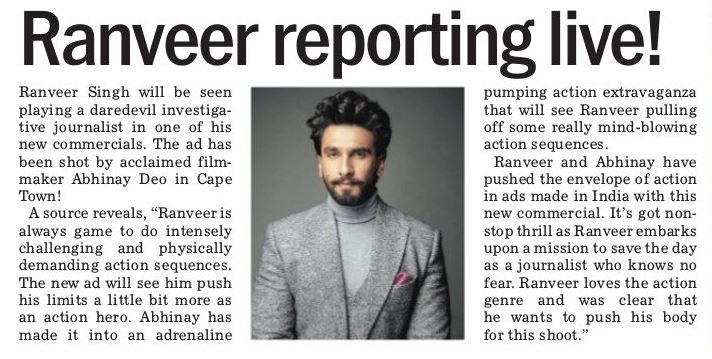 [Print] Ranveer reporting live!

'Ranveer Singh will be seen playing a daredevil investigative journalist in one of his new commercials. The ad has been shot by acclaimed film-maker Abhinay Deo in Cape Town !! ' - The Tribune