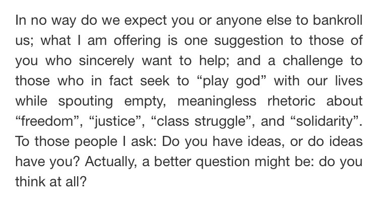 “... what I am offering is one suggestion to those of you who sincerely want to help; and a challenge to those who in fact seek to ‘play god’ with our lives while spouting empty, meaningless rhetoric about ‘freedom’, ‘justice’, ‘class struggle’, and ‘solidarity’.“