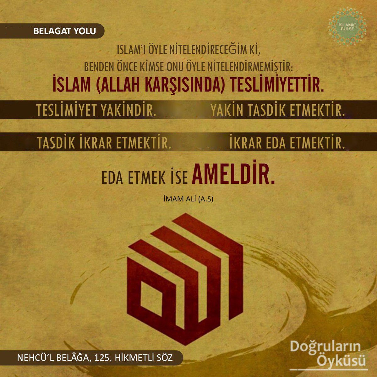 İslam (Allah karşısında) teslimiyettir. Teslimiyet yakindir. Yakin tasdik etmektir. Tasdik etmek ikrar etmektir. İkrar eda etmektir. Eda etmek ise ameldir.
-İmam Ali | Nehcü'l Belağa, 125. Hikmetli Söz