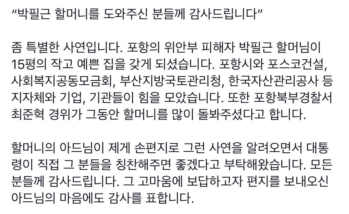 포항의 위안부 피해자 박필근 할머님이 작고 예쁜 집을 갖게 되셨습니다. 여러 분들이 힘을 모으고 포항북부경찰서 최준혁 경위가 할머니를 많이 돌봐주셨다고 합니다. 
할머니의 아드님이 제게 그런 사연을 알려오면서 그 분들을 칭찬해주면 좋겠다고 부탁해왔습니다. 모든 분들께 감사드립니다.