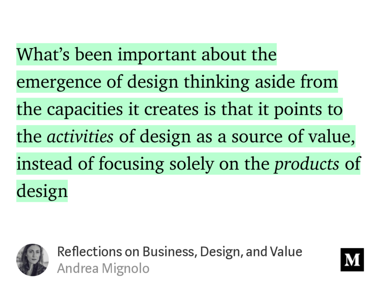 “What’s been important about the emergence of design thinking aside from the capacities it creates is that it points to the activities of design as a source of value, instead of focusing solely on the products of design…” from “Reflections on Business, Design, and Value” by Andrea Mignolo.