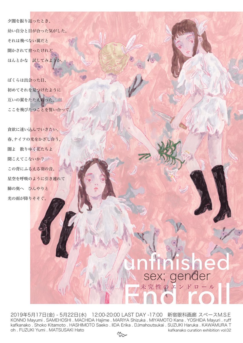 【exhibition】「#未完性のエンドロール」 
● 2019.5.17(FRI)­-22(WED) 12:00-20:00  LAST DAY-17:00
●新宿眼科画廊
子供と大人の狭間で揺れ動く「少女」に焦点を当てた、「未完」「性=生/聖」をテーマにしたグループ展です。
私は映像作品と平面作品を展示上映する予定です。ぜひ! 