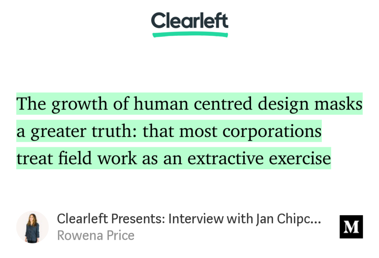 “The growth of human centred design masks a greater truth: that most corporations treat field work as an extractive exercise…” from “Clearleft Presents: Interview with Jan Chipchase” by Rowena Price.