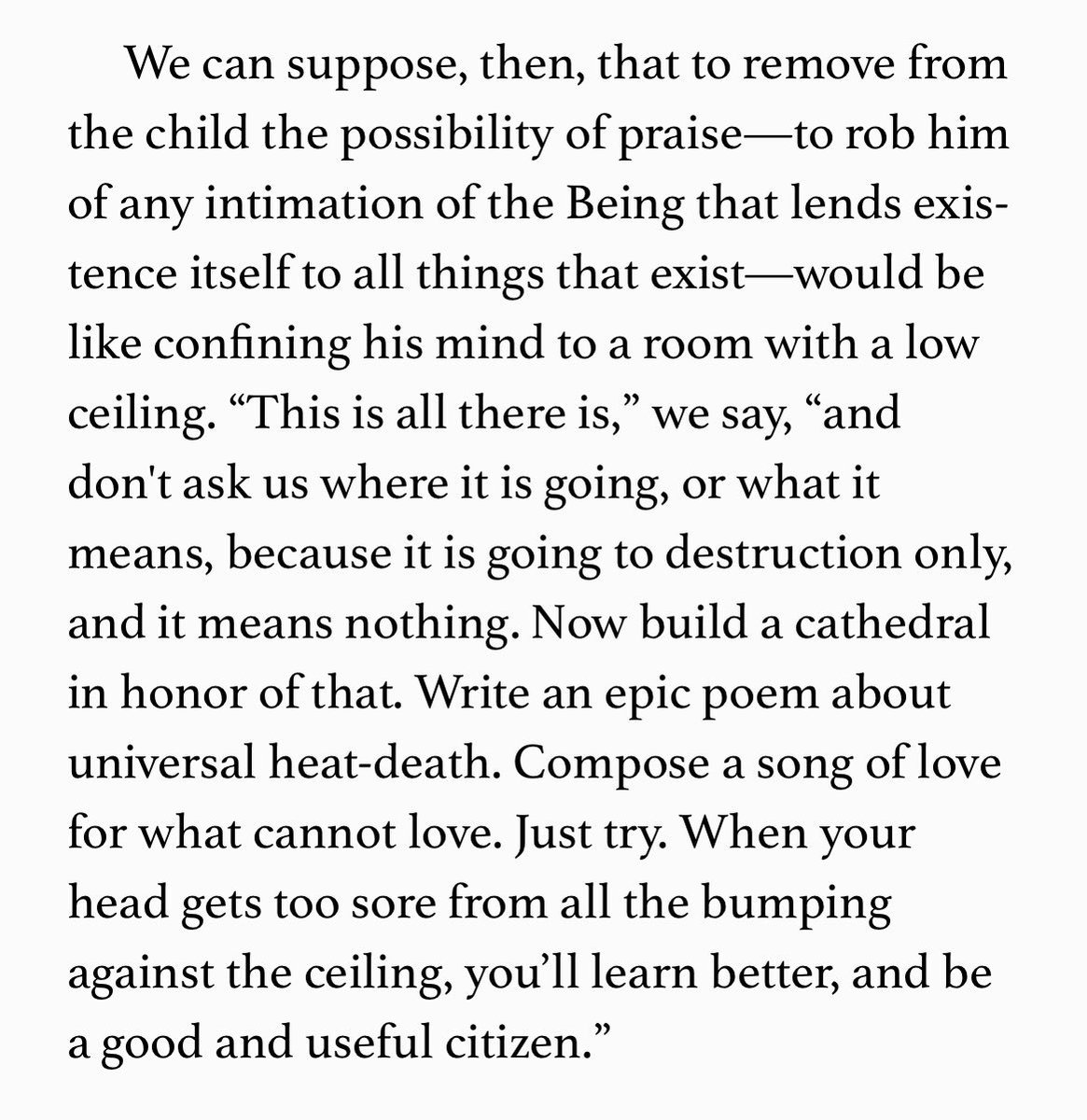 “‘This is all there is,’ we say, ’and don't ask us where it is going, or what it means, because it is going to destruction only, and it means nothing. Now build a cathedral in honor of that.’”— Ten Ways to Destroy the Imagination of Your Child, Anthony Esolen