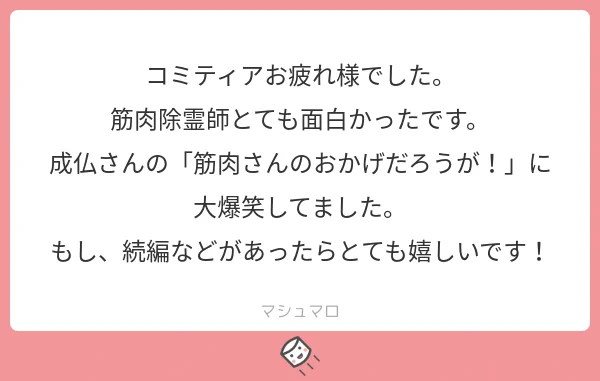 お疲れ様です
購入してくださり、ありがとうございます。笑っていただけた事が嬉しいです励みになります！
続編はまだ未定ですが作る場合はさらに笑ってもらえるような筋肉ワードを入れたいです！！

#マシュマロを投げ合おう… 