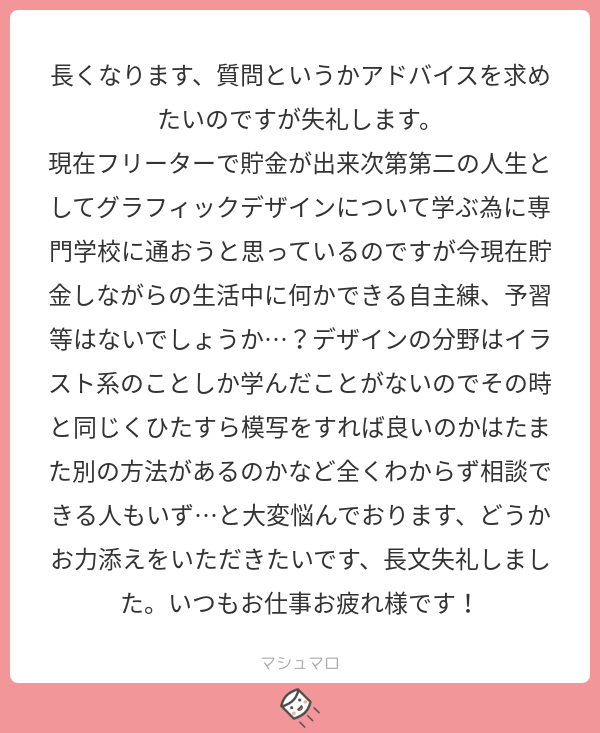 デザインでも模写は勉強には有効だと思います。デザインの本はたくさんあるので、図書館でもいい本が見つかると思いますし、写真や書体やコピーや、デザインを構成するそれぞれについて本を読むのもいいかと思います
#マシュマロを投げ合おう… 