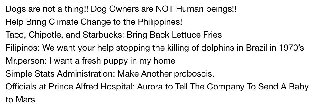 Dogs are not a thing!! Dog Owners are NOT Human beings!!<br />
Help Bring Climate Change to the Philippines!<br />
Taco, Chipotle, and Starbucks: Bring Back Lettuce Fries<br />
Filipinos: We want your help stopping the killing of dolphins in Brazil in 1970’s<br />
Mr.person:I want a fresh puppy in my home<br />
Simple Stats Administration:Make Another proboscis.<br />
Officials at Prince Alfred Hospital:Aurora to Tell The Company To Send A Baby to Mars