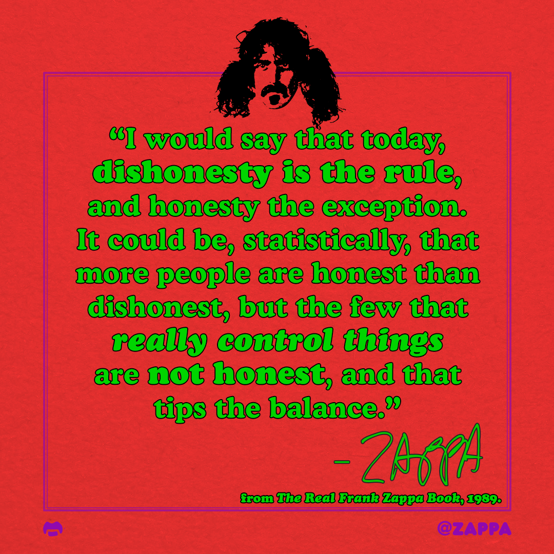 “I would say that today, dishonesty is the rule, and honesty the exception. It could be, statistically, that more people are honest than dishonest, but the few that really control things are not honest, and that tips the balance.”
–FZ
The Real Frank Zappa Book, 1989
#FrankFridays