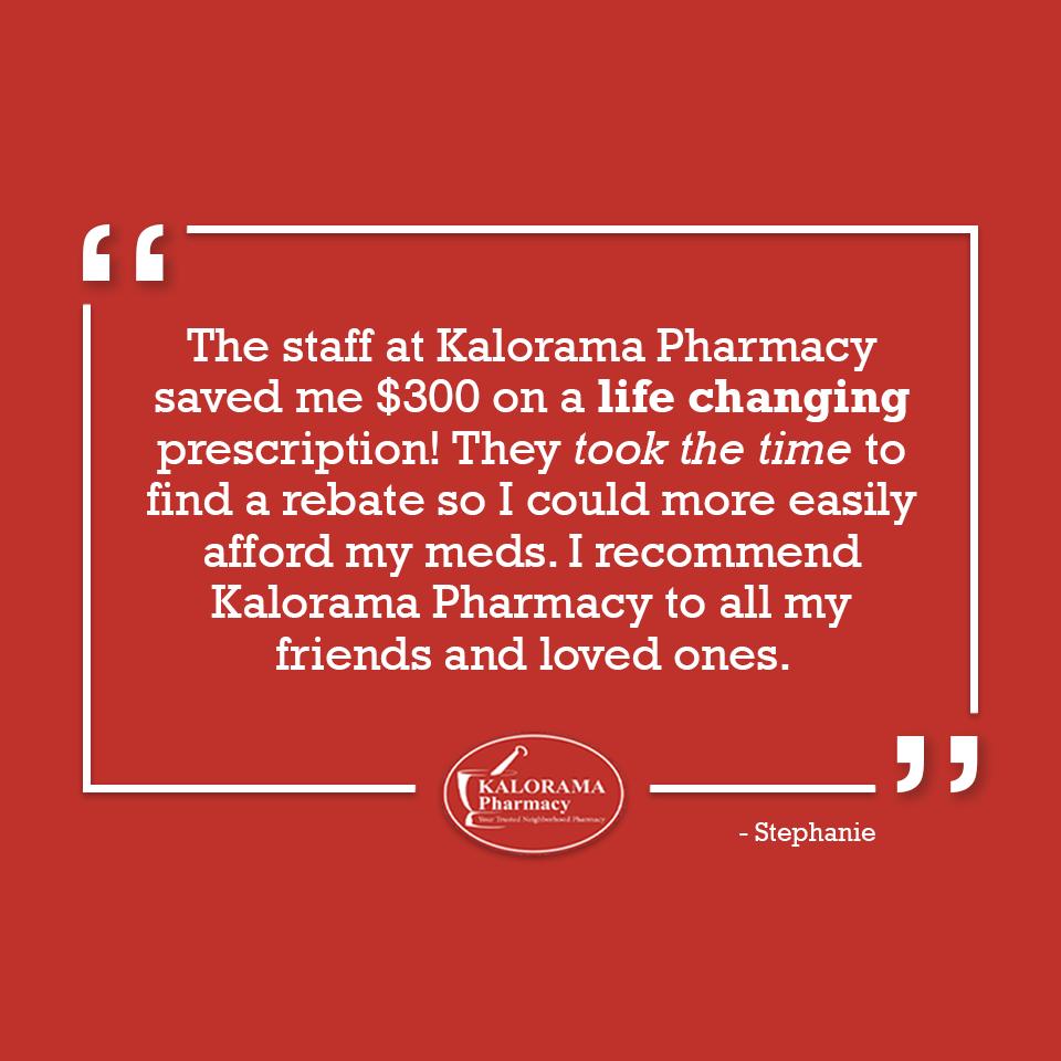 "The staff at Kalorama pharmacy saved me $300 on a life changing prescription! They took the time to find a rebate so I could more easily afford my meds. I recommend Kalorama Pharmacy to all my friends and loved ones.