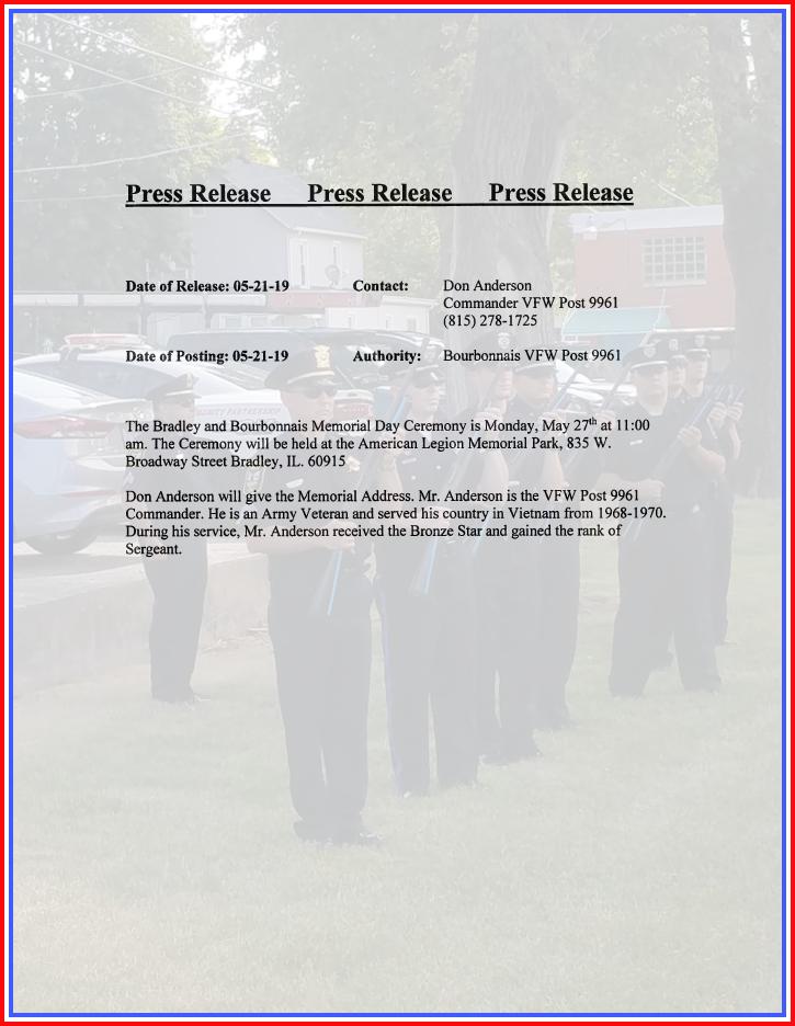 ** Press Release **
Bradley &amp; Bourbonnais Memorial Day Ceremony MON 05-27-19 at 11am. at American Legion Memorial Park, 835 W. Broadway St, Bradley, IL. 60915. Don Anderson giving Memorial Address. Mr. Anderson VFW Post 9961 Commander &amp; Army Veteran Sergeant earning Bronze Star.