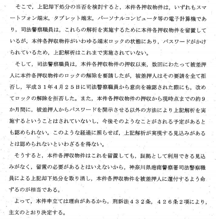 合間に別件で興味深い裁判例がとれたので紹介しておきます。パソコン等の差押えを受け、被差押人がパスワード開示を拒否しているとき「本件各押収物件はこれを留置しても、証拠として利用できる見込みがなく、留置の必要があるとはいえないから…被差押人に還付するよう命ずるのが相当である」