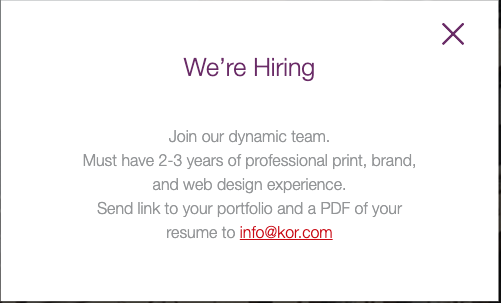 We’re Hiring
Join our dynamic team.

Must have 2-3 years of professional print, brand, and web design experience.

Send link to your portfolio and a PDF of your resume to info@kor.com