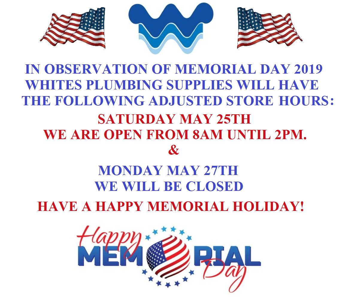 WHITE'S PLUMBING SUPPLIES "MEMORIAL DAY" HOLIDAY HOURS ARE AS FOLLOWS:
SAT MAY 25TH 8AM- 2PM AND MON MAY 27TH WE ARE CLOSED. WE REOPEN TUESDAY MAY 28TH NORMAL STORE HOURS 8AM - 6PM. HAVE A SAFE AND HAPPY HOLIDAY WEEKEND!!