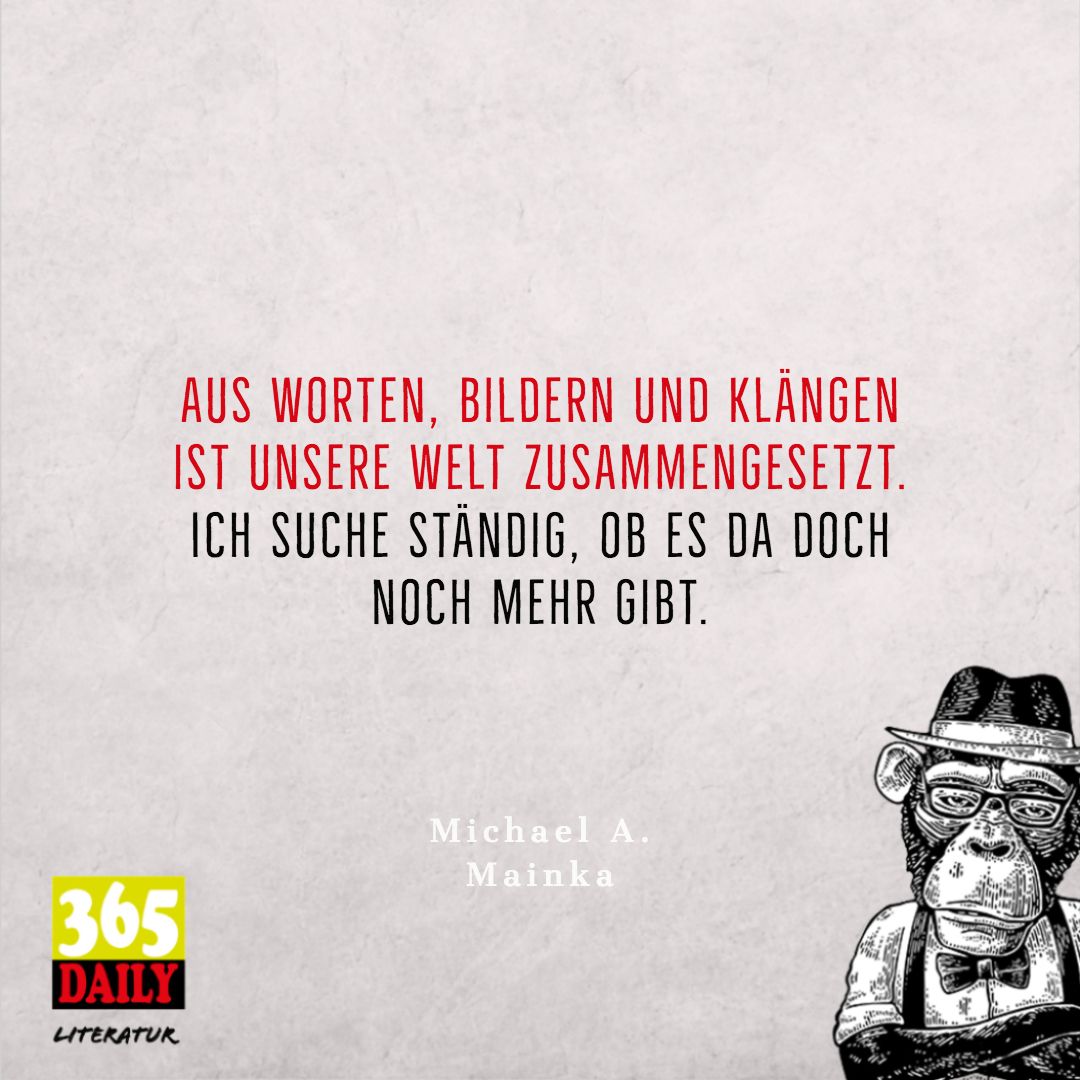 Aus Worten, Bildern und Klängen
ist unsere Welt zusammengesetzt. 
Ich suche ständig, ob es da doch 
noch mehr gibt. 
Mainka