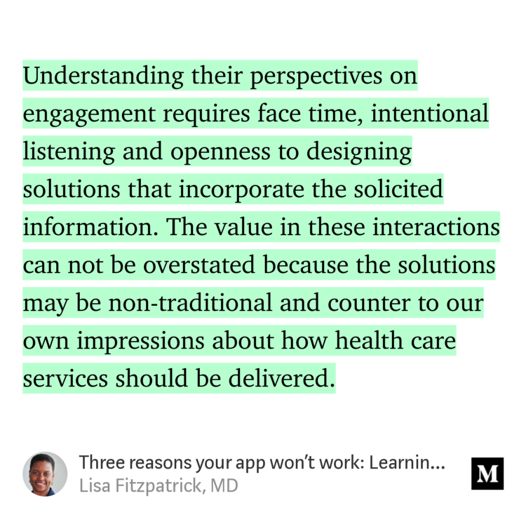“…Understanding their perspectives on engagement requires face time, intentional listening and openness to designing solutions that incorporate the solicited information. The value in these interactions can not be overstated because the solutions may be non-traditional and counter to our own impressions about how…” from “Three reasons your app won’t work: Learning from underserved end users” by Lisa Fitzpatrick, MD.
