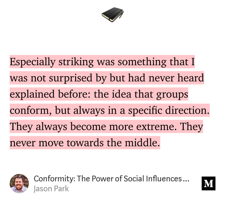 “Especially striking was something that I was not surprised by but had never heard explained before: the idea that groups conform, but always in a specific direction. They always become more extreme. They never move towards the middle.…” from “Conformity: The Power of Social Influences — Cass Sunstein” by Jason Park.