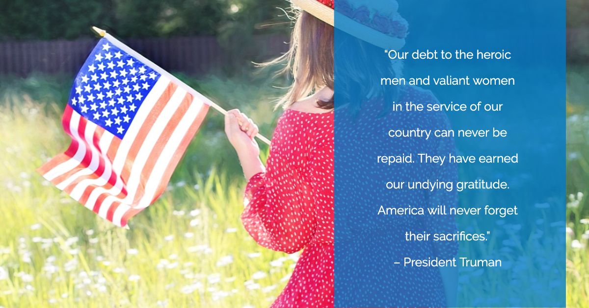 “Our debt to the heroic men and valiant women in the service of our country can never be repaid. They have earned our undying gratitude. America will never forget their sacrifices.”

– President Truman
