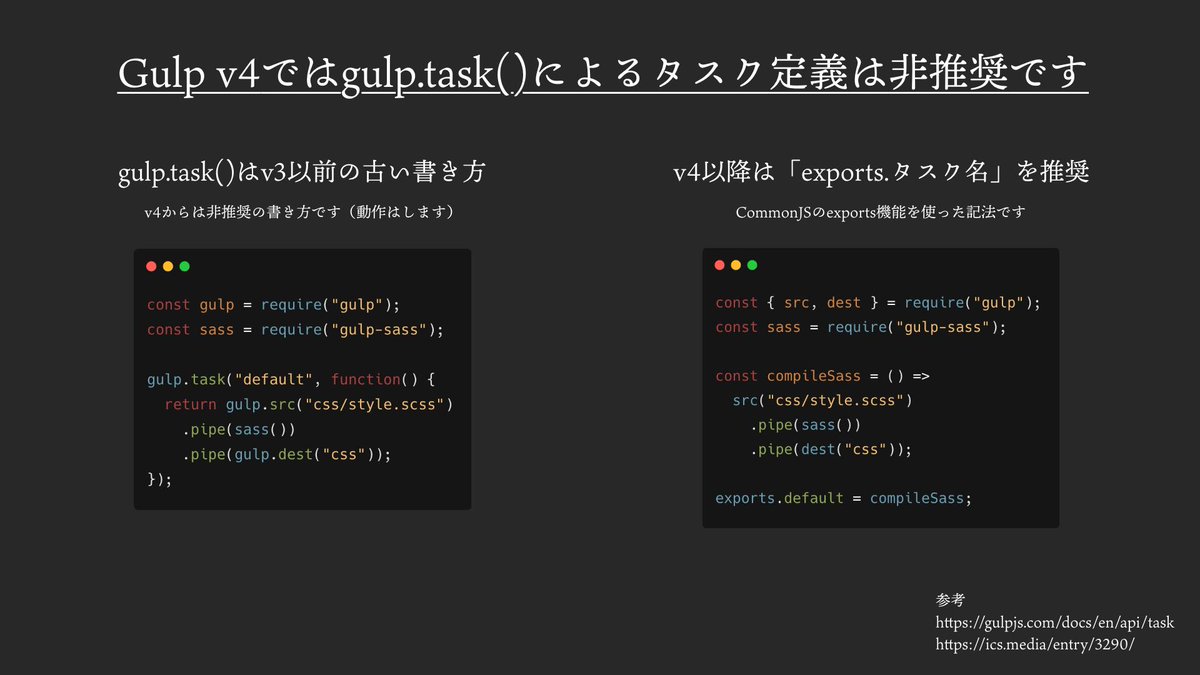 Gulp Task Gulp v4ではgulp.task()によるタスク定義は非推奨。 新規案件でGulpを採用する際は、exports.タスク名を用いる記法が ...
