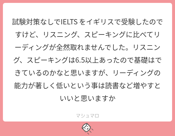 試験対策せずLとSが6.5は素晴らしいですね！アカデミックかジェネラルかによりますがAだと歴史や理化学系の学術用語を覚える読むの一番効くかと。スコア伸ばすなら量あるので出題形式の把握も１つです。
#マシュマロを投げ合おう… 