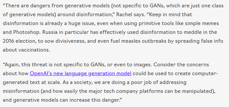 “There are dangers from generative models (not specific to GANs, which are just one class of generative models) around disinformation,” Rachel says. “Keep in mind that disinformation is already a huge issue, even when using primitive tools like simple memes and Photoshop. Russia in particular has effectively used disinformation to meddle in the 2016 election, to sow divisiveness, and even fuel measles outbreaks by sp