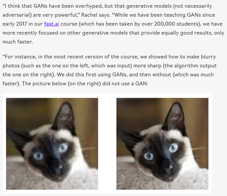 “I think that GANs have been overhyped, but that generative models (not necessarily adversarial) are very powerful,” Rachel says. “While we have been teaching GANs since early 2017 in our fast.ai course (which has been taken by over 200,000 students), we have more recently focused on other generative models that provide equally good results, only much faster.

“For instance, in the most recent version of the course,