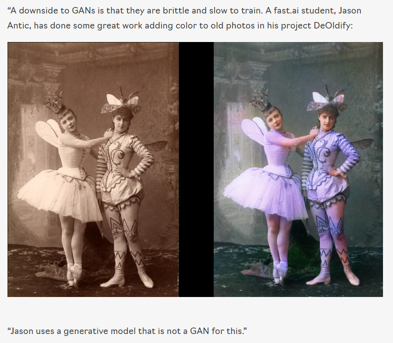 “A downside to GANs is that they are brittle and slow to train. A fast.ai student, Jason Antic, has done some great work adding color to old photos in his project DeOldify:
Black and white image on the left, with a colorized version on the right.