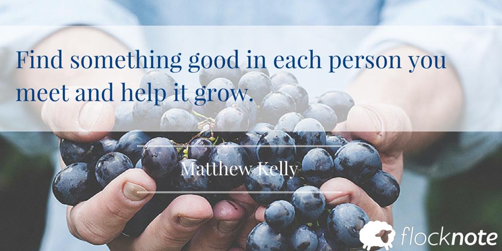 Find something good in each person you meet and help it grow. - Matthew Kelly