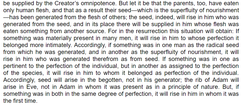 But if you're a strict cannibal and your parents were, then Thomas Aquinas thought that God just fudged it. The part of you made from your father's semen, EVEN IF THE SEMEN WAS ORIGINALLY SOMEONE YOUR DAD ATE, would be restored as your body.