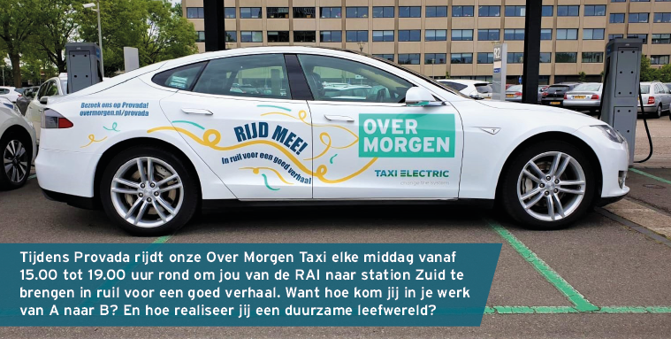 Tijdens <a href="/PROVADAre/">PROVADA</a> rijdt onze Over Morgen Taxi elke middag vanaf 15.00 tot 19.00 uur rond om jou van de RAI naar station Zuid te brengen in ruil voor een goed verhaal. Want hoe kom jij in je werk van A naar B? En hoe realiseer jij een duurzame leefwereld? overmorgen.nl/provada/