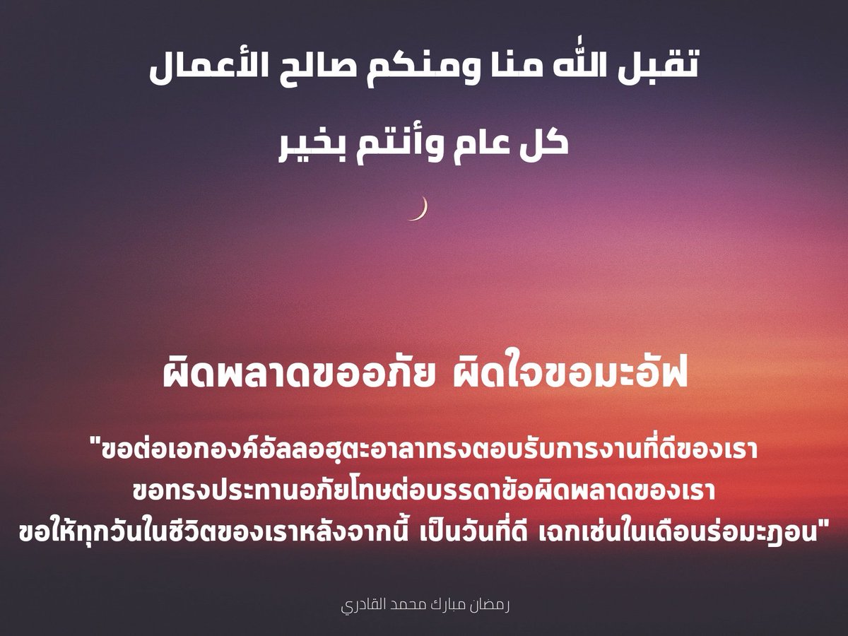 :
تقبل الله منا ومنكم صالح الأعمال
كل عام وأنتم بخير

ผิดพลาดขออภัย ผิดใจขอมะอัฟ

ขอต่อเอกองค์อัลลอฮฺตะอาลาทรงตอบรับการงานที่ดีของเรา
ขอทรงประทานอภัยโทษต่อบรรดาข้อผิดพลาดของเรา
ขอให้ทุกวันในชีวิตของเราหลังจากนี้ เป็นวันที่ดี เฉกเช่นในเดือนร่อมะฎอน
:
رمضان مبارك محمد القادري