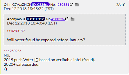 122. QDrop 2610 has another sucker ask Q if the cheating the Dems did in the totally safe 2018 elections will be exposed. Q says it will be sometime later and that 2020 will be safeguarded (Just like he said 2018 would be.)