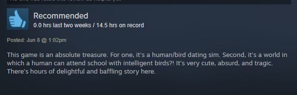 This game is an absolute treasure. For one, it's a human/bird dating sim. Second, it's a world in which a human can attend school with intelligent birds?! It's very cute, absurd, and tragic. There's hours of delightful and baffling story here.