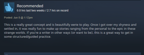 This is a really great concept and is beautifully eerie to play. Once I got over my shyness and settled in, it was really fun to make up stories ranging from the personal to the epic in these strange worlds. If you're a writer in other areas (or want to be), this is a great way to get in some structured/guided practice.