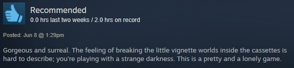 Gorgeous and surreal. The feeling of breaking the little vignette worlds inside the cassettes is hard to describe; you're playing with a strange darkness. This is a pretty and a lonely game.