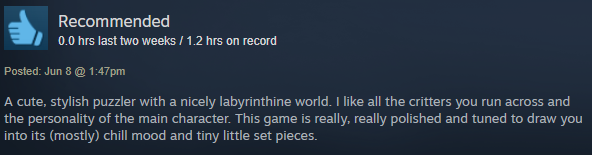 A cute, stylish puzzler with a nicely labyrinthine world. I like all the critters you run across and the personality of the main character. This game is really, really polished and tuned to draw you into its (mostly) chill mood and tiny little set pieces.
