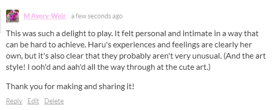 This was such a delight to play. It felt personal and intimate in a way that can be hard to achieve. Haru's experiences and feelings are clearly her own, but it's also clear that they probably aren't very unusual. (And the art style! I ooh'd and aah'd all the way through at the cute art.)

Thank you for making and sharing it!