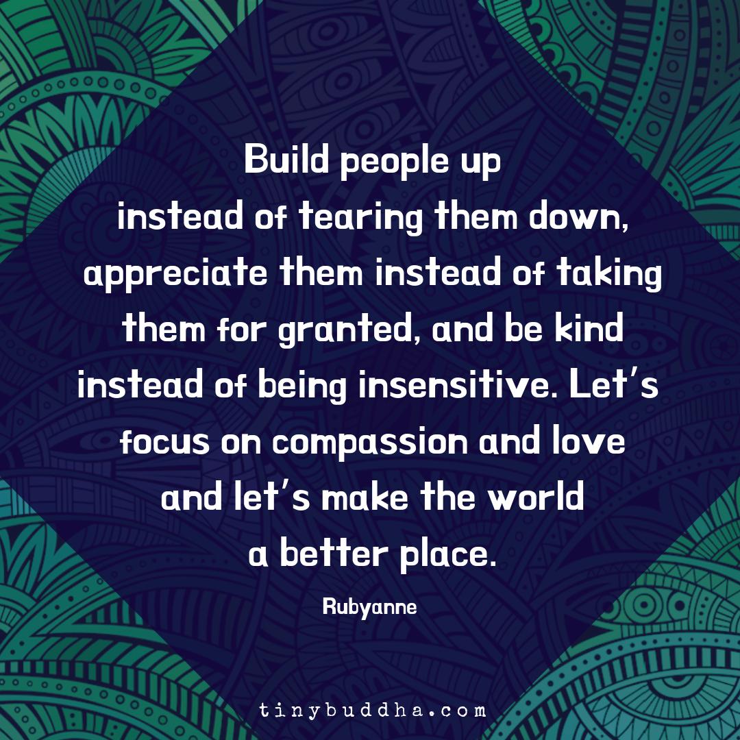 "Build people up instead of tearing them down, appreciate them instead of taking them for granted, and be kind instead of being insensitive. Let’s focus on compassion and love and let’s make the world a better place." ~Rubyanne