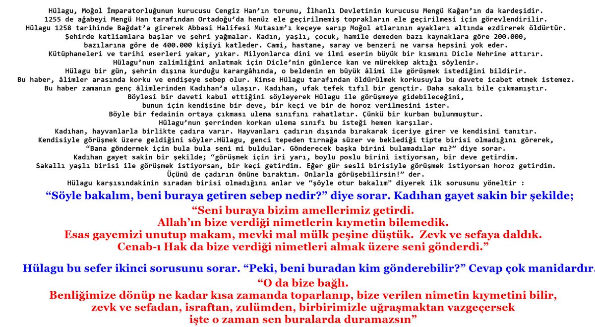 Hülagu; "Beni buraya getiren sebep nedir ?"

Kadıhan; “Seni buraya bizim amellerimiz getirdi. Allah’ın bize verdiği nimetlerin kıymetin bilemedik. Esas gayemizi unutup makam, mevki, mal mülk peşine düştük. ... Cenab-ı Hak da bize verdiği nimetleri almak üzere seni gönderdi” der.