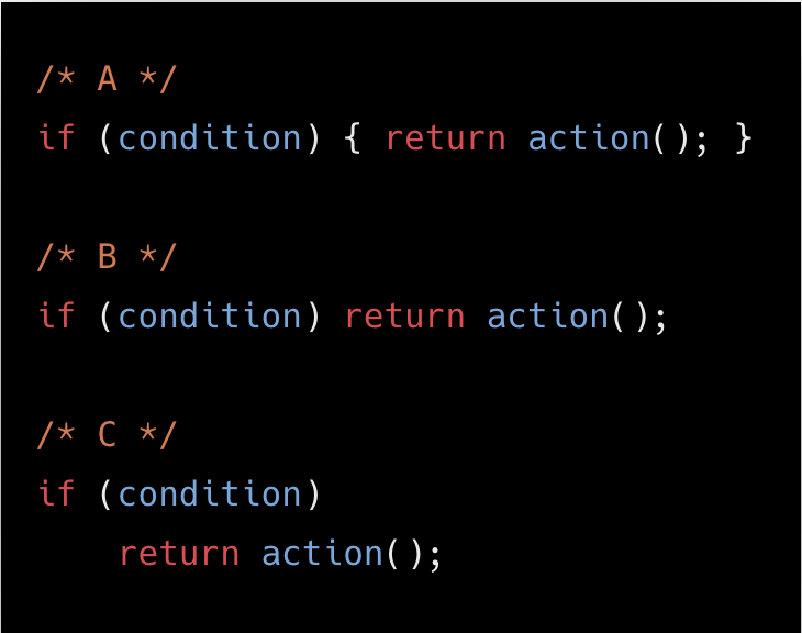 /* A */
if (condition) { return action(); }

/* B */
if (condition) return action();

/* C */
if (condition)
  	return action();