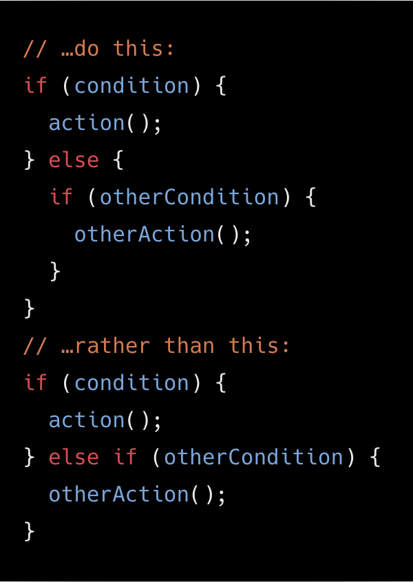 // …do this:
if (condition) {
  action();
} else {
  if (otherCondition) {
    otherAction();
  }
}
// …rather than this:
if (condition) {
  action();
} else if (otherCondition) {
  otherAction();
}