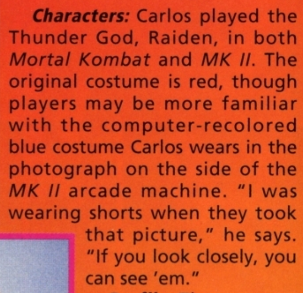 Carlos Pesina returned as Raiden. At the time, he was studying computer graphic design and hoped to work at Industrial Light & Magic. He also appeared in TMNTIII as a stunt double for Casey Jones.Raiden got to be on the game's side art, too, where he's actually wearing shorts.