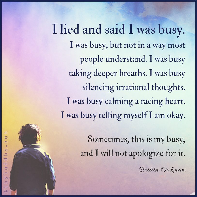 I lied &amp; said I was busy. I was busy but not in a way most people understand. I was busy taking deeper breaths. I was busy silencing irrational thoughts. I was busy calming a racing heart. I was busy telling myself I'm OK. Sometimes, this is my busy &amp; I will not apologize for it.