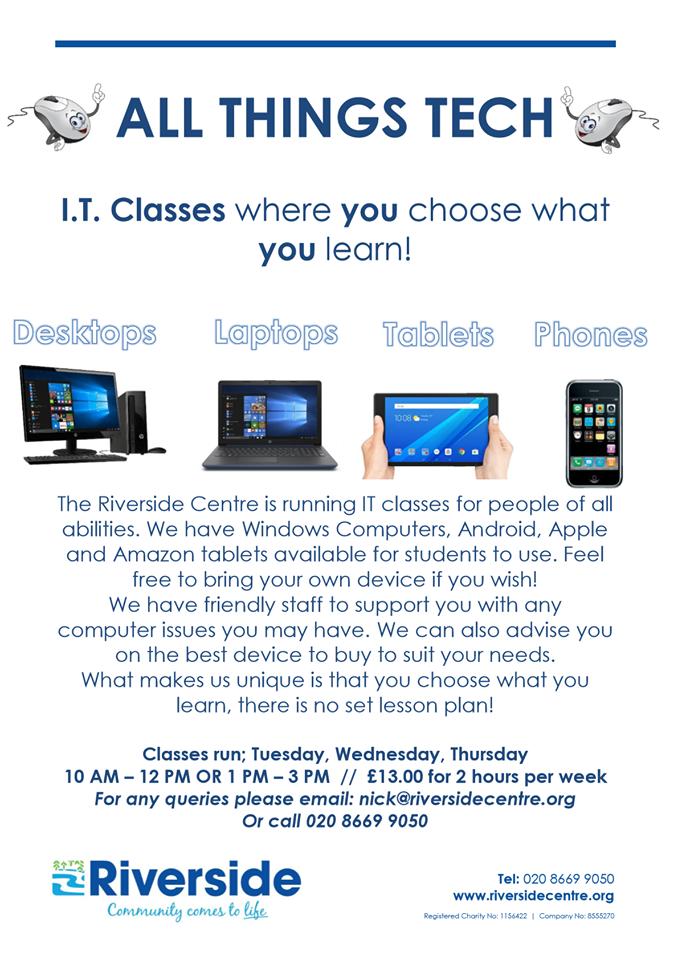 Riverside is offering IT Classes to people of all abilities where YOU learn what YOU want to learn!
Our friendly, patient staff can help you with Windows Laptops/PCs, Android Tablets/phones and Apple Tablets/Phone. Call 020 8669 9050 or email: nick@riversidecentre.org