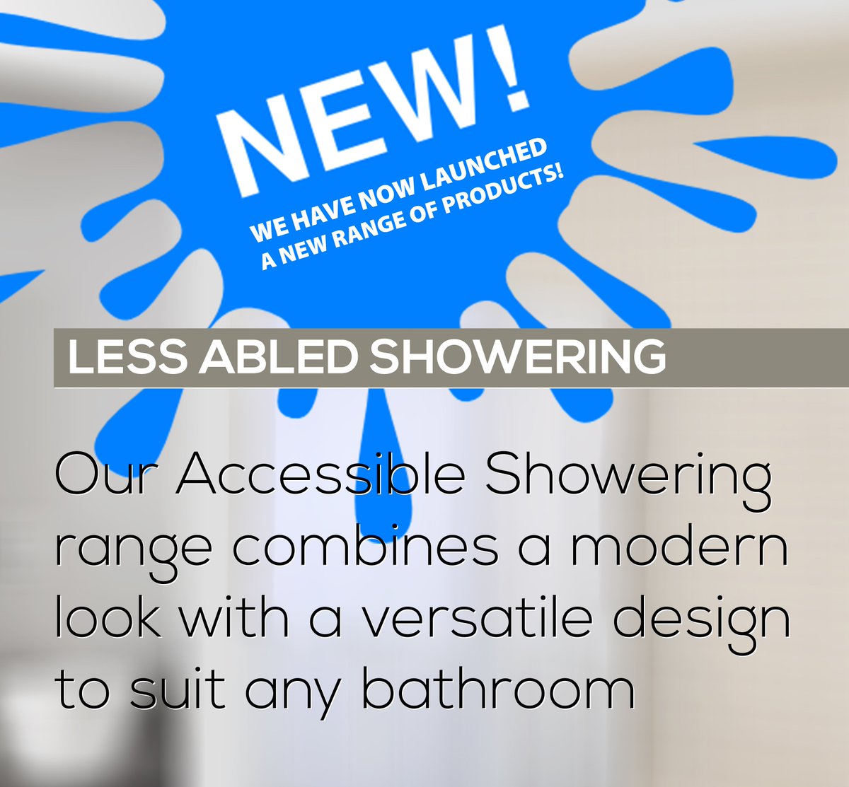 We have now launched a NEW RANGE of Less Abled Showering products. Our Accessible Showering range combines a modern look with a versatile design to suit any bathroom... Check our website in the coming weeks for new products and follow our updates on Social Media #lessabled #bath