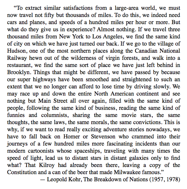 “To extract similar satisfactions from a large-area world, we must now travel not fifty but thousands of miles. To do this, we indeed need cars and planes, and speeds of a hundred miles per hour or more. But what do they give us in experience? Almost nothing.”— Leopold Kohr