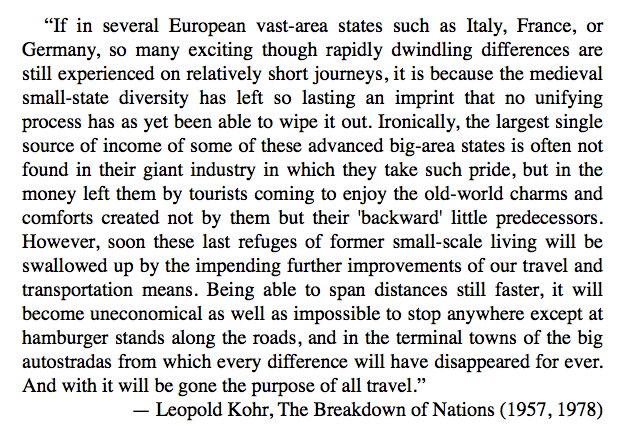 “If in several European vast-area states so many exciting differences are still experienced on relatively short journeys, it is because the medieval small-state diversity has left so lasting an imprint that no unifying process has as yet been able to wipe it out.”— Leopold Kohr