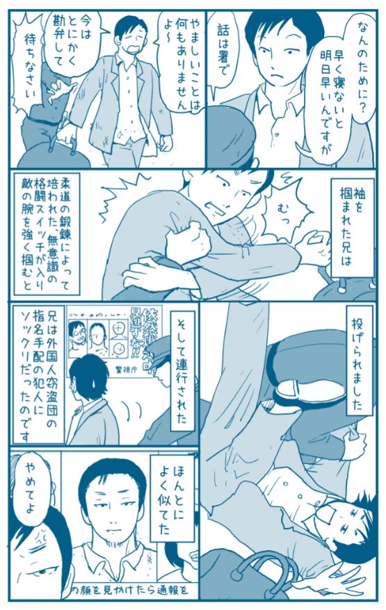 木曜定期

兄が警察に連行された時のエピソード。

子供の頃は、
細くて色白で大人しくて繊細だったお兄ちゃん。
女の子みたいとからかわれるのが嫌だったようです。

でも男子は成長すると、
面影ないくらいに変わってしまうのです。… 